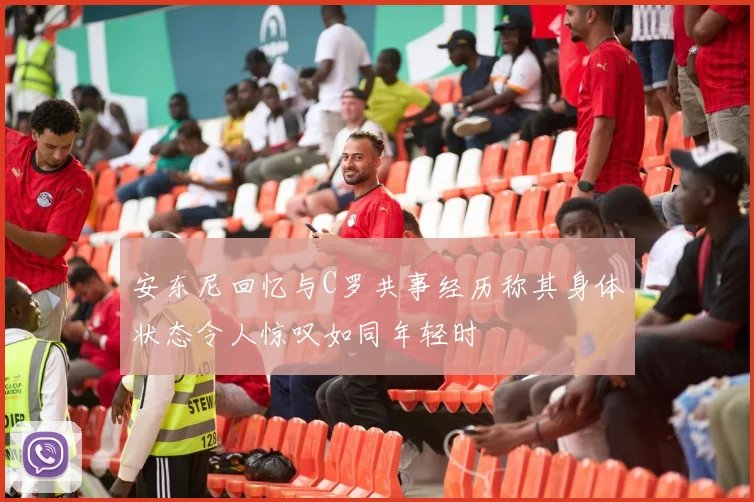 安东尼回忆与C罗共事经历称其身体状态令人惊叹如同年轻时