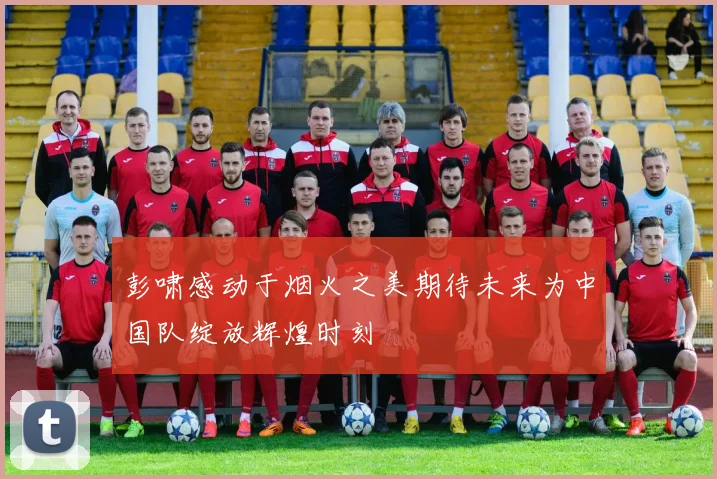 彭啸感动于烟火之美期待未来为中国队绽放辉煌时刻
