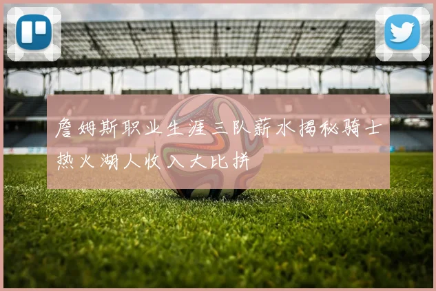 詹姆斯职业生涯三队薪水揭秘骑士热火湖人收入大比拼