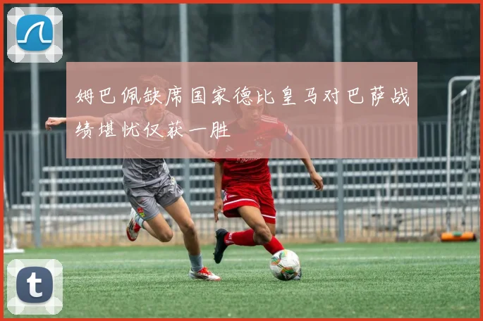 姆巴佩缺席国家德比皇马对巴萨战绩堪忧仅获一胜