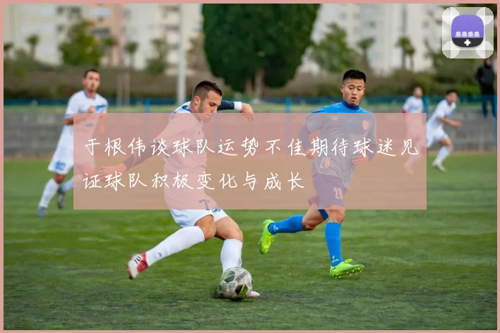 于根伟谈球队运势不佳期待球迷见证球队积极变化与成长