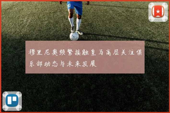 穆里尼奥频繁接触皇马高层关注俱乐部动态与未来发展