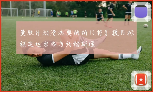 曼联计划清洗奥纳纳门将引援目标锁定达尔洛与约翰斯通